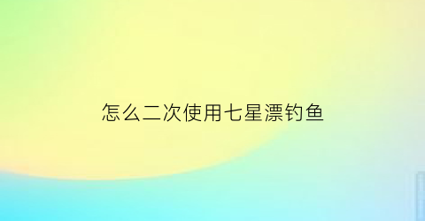 怎么二次使用七星漂钓鱼(用过的七星漂怎样过线)