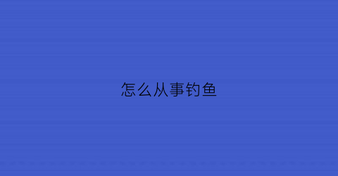 “怎么从事钓鱼(怎么从事钓鱼执法工作)