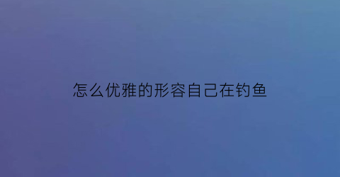 怎么优雅的形容自己在钓鱼(如何形容钓鱼心情短语)
