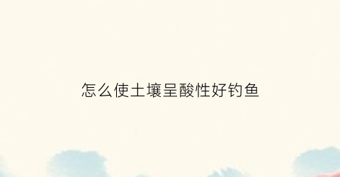 怎么使土壤呈酸性好钓鱼(怎样使土壤酸性)