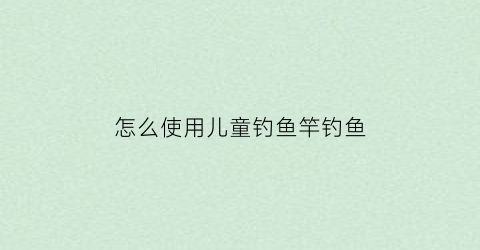 怎么使用儿童钓鱼竿钓鱼(怎么使用儿童钓鱼竿钓鱼呢)