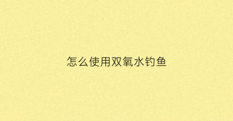 “怎么使用双氧水钓鱼(怎么使用双氧水钓鱼视频)