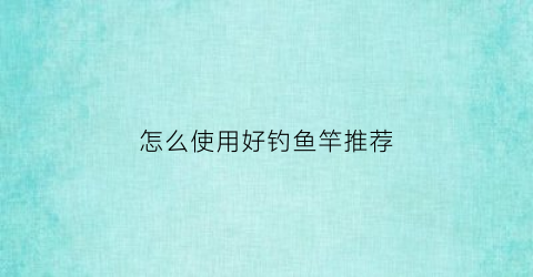 “怎么使用好钓鱼竿推荐(钓鱼怎么选择鱼竿)