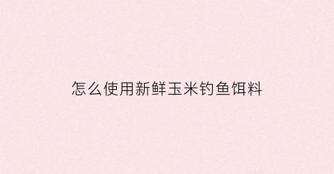 怎么使用新鲜玉米钓鱼饵料(如何用新鲜玉米钓鱼)