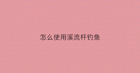 怎么使用溪流杆钓鱼(溪流竿钓鱼技巧)