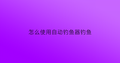 “怎么使用自动钓鱼器钓鱼(自动钓鱼器钓鱼视频)