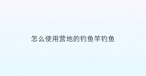 怎么使用营地的钓鱼竿钓鱼(营地鱼塘怎么钓鱼)