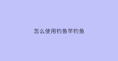 “怎么使用钓鱼竿钓鱼(钓鱼竿怎么用视频教程)