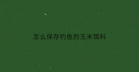 “怎么保存钓鱼的玉米饵料(自制玉米钓鱼饵料能保存多久)