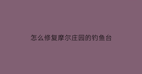 怎么修复摩尔庄园的钓鱼台(摩尔庄园目前还没有办法修复钓鱼台)
