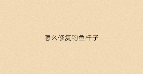 怎么修复钓鱼杆子(钓鱼竿怎么修补)