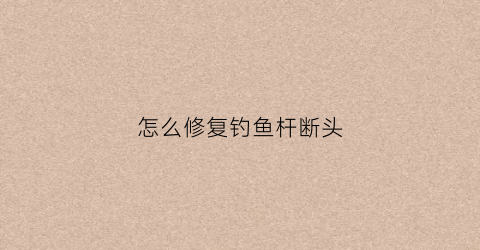 怎么修复钓鱼杆断头(怎么修复钓鱼杆断头的方法)