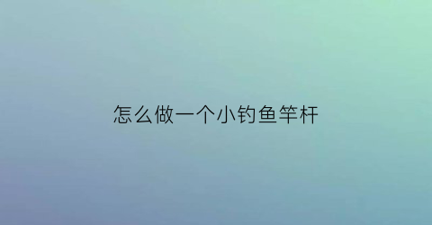 怎么做一个小钓鱼竿杆(怎么做一个小钓鱼竿杆视频)