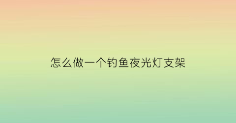 “怎么做一个钓鱼夜光灯支架(夜钓灯怎么固定在支架上)