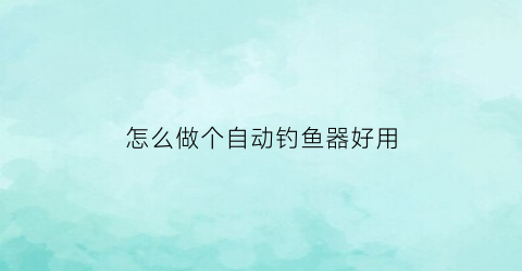 “怎么做个自动钓鱼器好用(怎么做自动钓鱼神器)