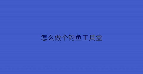 “怎么做个钓鱼工具盒(怎么做个钓鱼工具盒视频)