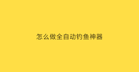 怎么做全自动钓鱼神器(怎么做全自动钓鱼神器视频教程)