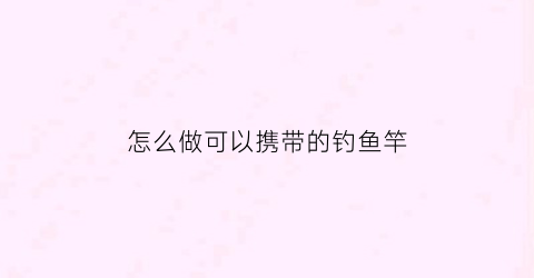 怎么做可以携带的钓鱼竿(鱼竿怎么携带方便)