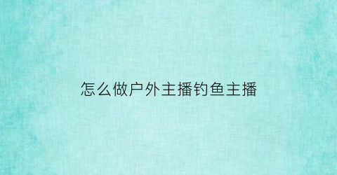 怎么做户外主播钓鱼主播(怎么做户外主播钓鱼主播赚钱)