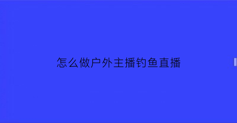 “怎么做户外主播钓鱼直播(户外垂钓直播)
