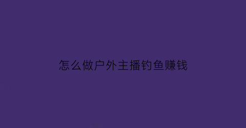 “怎么做户外主播钓鱼赚钱(户外主播怎么做起来的)