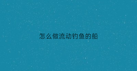 “怎么做流动钓鱼的船(怎么做流动钓鱼的船呢)