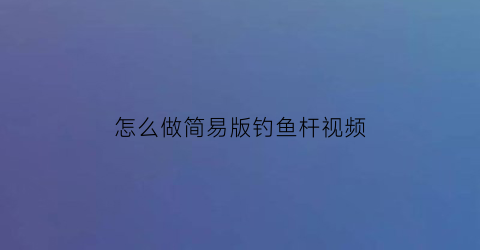 怎么做简易版钓鱼杆视频(钓鱼杆制作方法)