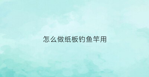 怎么做纸板钓鱼竿用(怎么做纸板钓鱼竿用橡皮泥)