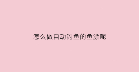 “怎么做自动钓鱼的鱼漂呢(自动鱼漂视频教程)