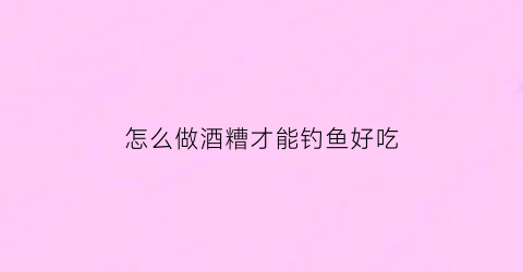 怎么做酒糟才能钓鱼好吃(酒糟怎么用来钓鱼)