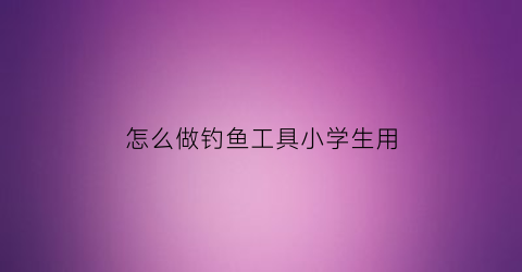 怎么做钓鱼工具小学生用(如何制作钓鱼工具视频教程)