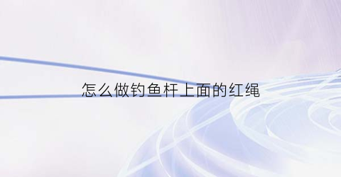 怎么做钓鱼杆上面的红绳(怎么做钓鱼杆上面的红绳视频)