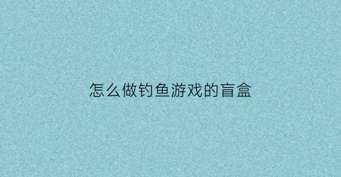 “怎么做钓鱼游戏的盲盒(制作钓鱼软件)