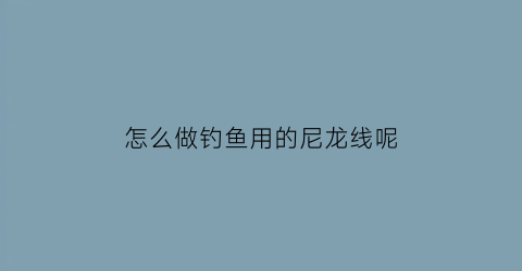 “怎么做钓鱼用的尼龙线呢(怎么做钓鱼用的尼龙线呢视频)