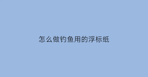 怎么做钓鱼用的浮标纸(钓鱼浮标怎么弄才能浮起来)