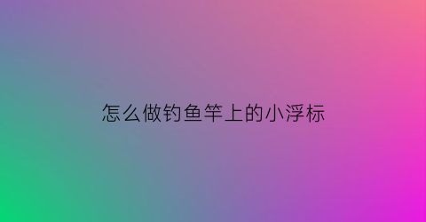 怎么做钓鱼竿上的小浮标(钓鱼竿怎么装浮标)