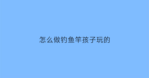 怎么做钓鱼竿孩子玩的(制作钓鱼竿儿的视频)