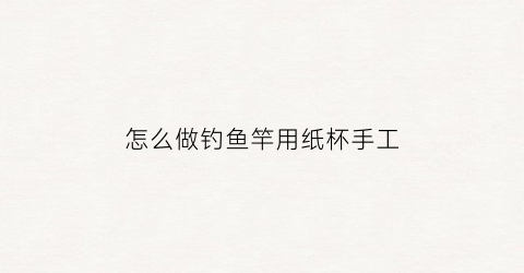 怎么做钓鱼竿用纸杯手工(手工制作钓鱼杆)