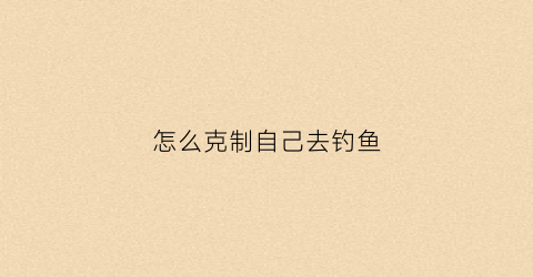 怎么克制自己去钓鱼(怎么克制自己去钓鱼的心情)