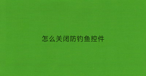 怎么关闭防钓鱼控件(农行防钓鱼控件是什么)