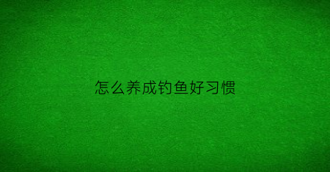 “怎么养成钓鱼好习惯(如何练好钓鱼基本功)