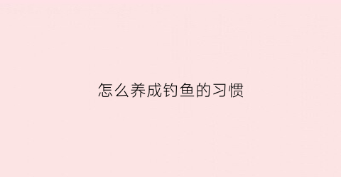 怎么养成钓鱼的习惯(怎样培养钓鱼兴趣)