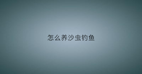 怎么养沙虫钓鱼(沙虫能钓什么鱼)