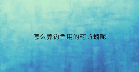 怎么养钓鱼用的药蚯蚓呢(怎么养钓鱼用的药蚯蚓呢)