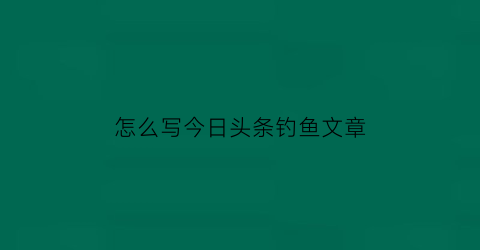 怎么写今日头条钓鱼文章(今日头条怎么写文章赚钱)