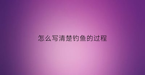 怎么写清楚钓鱼的过程(钓鱼的全部过程怎么写作文)