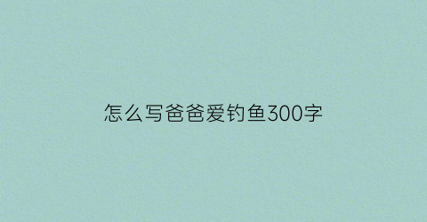 怎么写爸爸爱钓鱼300字(描写爸爸爱钓鱼的作文)