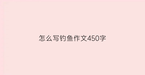 “怎么写钓鱼作文450字(怎么写钓鱼作文450字数)