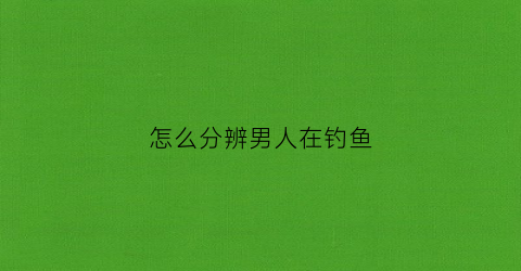 怎么分辨男人在钓鱼(怎么看一个男生网钓)