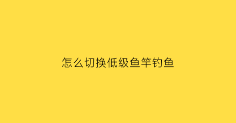 “怎么切换低级鱼竿钓鱼(怎么把中级鱼竿换成初级鱼竿)